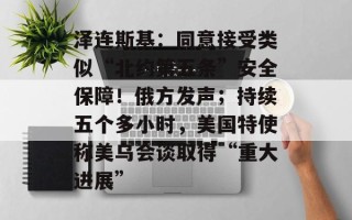 泽连斯基：同意接受类似“北约第五条”安全保障！俄方发声；持续五个多小时，美国特使称美乌会谈取得“重大进展”