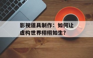 影视道具制作：如何让虚构世界栩栩如生？