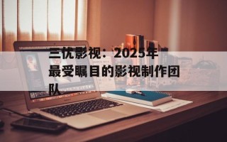 三优影视：2025年最受瞩目的影视制作团队