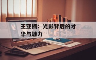 王亚楠：光影背后的才华与魅力