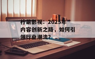 柠萌影视：2025年内容创新之路，如何引领行业潮流？