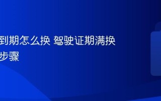 驾驶证到期怎么换 驾驶证期满换证流程步骤