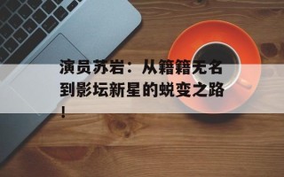 演员苏岩：从籍籍无名到影坛新星的蜕变之路！
