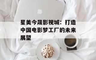 星美今晟影视城：打造中国电影梦工厂的未来展望