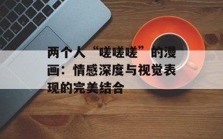 两个人“嗟嗟嗟”的漫画：情感深度与视觉表现的完美结合