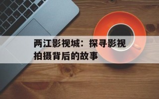 两江影视城：探寻影视拍摄背后的故事