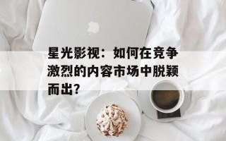 星光影视：如何在竞争激烈的内容市场中脱颖而出？
