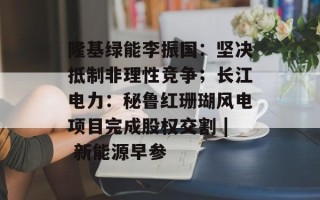 隆基绿能李振国：坚决抵制非理性竞争；长江电力：秘鲁红珊瑚风电项目完成股权交割 | 新能源早参