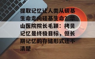 提取记忆让人类从碳基生命走向硅基生命？华山医院院长毛颖：拷贝记忆是终极目标，但长期记忆的存储形式还不清楚