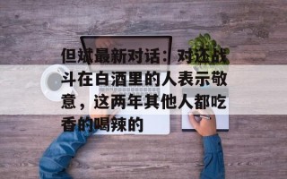 但斌最新对话：对还战斗在白酒里的人表示敬意，这两年其他人都吃香的喝辣的