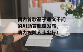 国内首款基于通义千问的AI助盲眼镜发布，助力视障人士出行！
