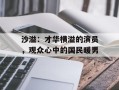 沙溢：才华横溢的演员，观众心中的国民暖男