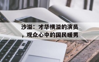 沙溢：才华横溢的演员，观众心中的国民暖男