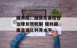 国务院：加快完善综合治理长效机制 提升固废资源化利用水平