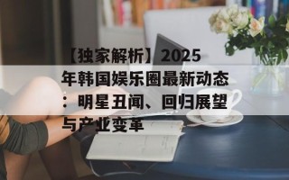 【独家解析】2025年韩国娱乐圈最新动态：明星丑闻、回归展望与产业变革
