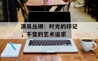 演员丛珊：时光的印记，不变的艺术追求