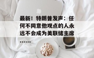 最新！特朗普发声：任何不同意他观点的人永远不会成为美联储主席......