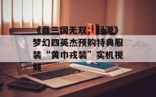《真三国无双：起源》梦幻四英杰预购特典服装“黄巾戎装”实机视频
