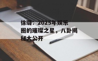 徐璐：2025年娱乐圈的璀璨之星，八卦揭秘大公开