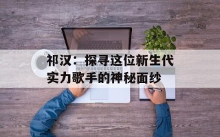 祁汉：探寻这位新生代实力歌手的神秘面纱