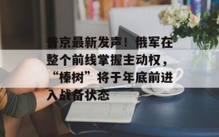 普京最新发声！俄军在整个前线掌握主动权，“榛树”将于年底前进入战备状态
