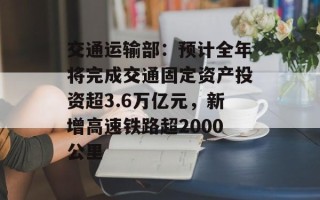 交通运输部：预计全年将完成交通固定资产投资超3.6万亿元，新增高速铁路超2000公里