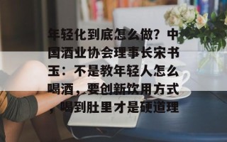 年轻化到底怎么做？中国酒业协会理事长宋书玉：不是教年轻人怎么喝酒，要创新饮用方式，喝到肚里才是硬道理