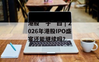 港股“子”曰 | 2026年港股IPO盛宴还能继续吗？