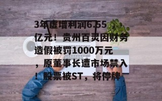 3年虚增利润6.55亿元！贵州百灵因财务造假被罚1000万元，原董事长遭市场禁入！股票被ST，将停牌