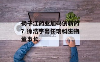 扬子江药业加码创新药？徐浩宇出任瑞科生物董事长