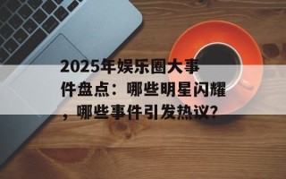 2025年娱乐圈大事件盘点：哪些明星闪耀，哪些事件引发热议？