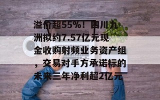 溢价超55%！四川九洲拟约7.57亿元现金收购射频业务资产组，交易对手方承诺标的未来三年净利超2亿元