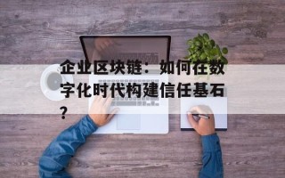 企业区块链：如何在数字化时代构建信任基石？