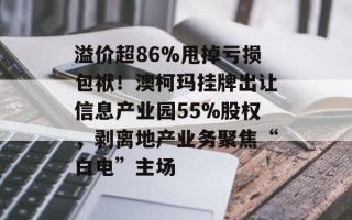 溢价超86%甩掉亏损包袱！澳柯玛挂牌出让信息产业园55%股权，剥离地产业务聚焦“白电”主场