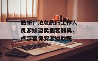 最新！法总统府工作人员涉嫌盗卖国宴器具，卢浮宫保安涉嫌收赃