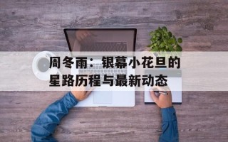 周冬雨：银幕小花旦的星路历程与最新动态