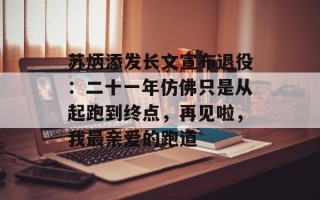 苏炳添发长文宣布退役：二十一年仿佛只是从起跑到终点，再见啦，我最亲爱的跑道