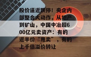 股价逼近跌停！央企内部整合大动作，从地产到矿山，中国中冶超600亿元卖资产：有的近半价“甩卖”，有的上千倍溢价转让