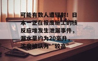 可能有数人遭辐射！日本一正在报废施工的核反应堆发生泄漏事件，漏水量约为20毫升，浓度被认为“较高”