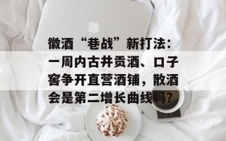 徽酒“巷战”新打法：一周内古井贡酒、口子窖争开直营酒铺，散酒会是第二增长曲线吗？