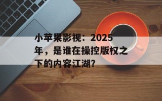 小苹果影视：2025年，是谁在操控版权之下的内容江湖？