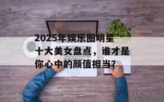 2025年娱乐圈明星十大美女盘点，谁才是你心中的颜值担当？