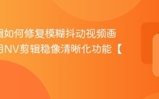 NV剪辑如何修复模糊抖动视频画面_运用NV剪辑稳像清晰化功能【方案】