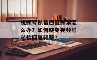 视频号私信回复频繁怎么办？如何避免视频号私信回复频繁？
