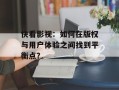 快看影视：如何在版权与用户体验之间找到平衡点？