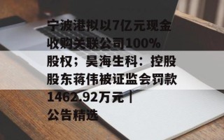 宁波港拟以7亿元现金收购关联公司100%股权；昊海生科：控股股东蒋伟被证监会罚款1462.92万元｜公告精选