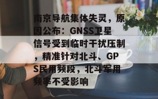 南京导航集体失灵，原因公布：GNSS卫星信号受到临时干扰压制，精准针对北斗、GPS民用频段，北斗军用频率不受影响