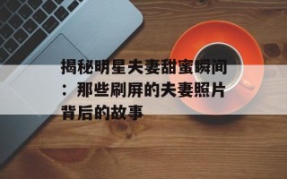揭秘明星夫妻甜蜜瞬间：那些刷屏的夫妻照片背后的故事