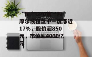 “国产GPU第一股”摩尔线程盘中一度涨近17%，股价超850元，市值超4000亿元