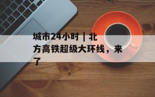 城市24小时 | 北方高铁超级大环线，来了